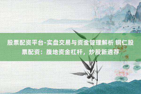 股票配资平台-实盘交易与资金管理解析 铜仁股票配资：腹地资金杠杆，炒股新遴荐