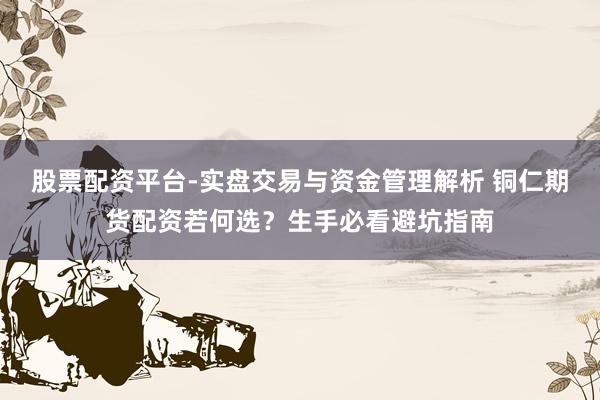 股票配资平台-实盘交易与资金管理解析 铜仁期货配资若何选？生手必看避坑指南