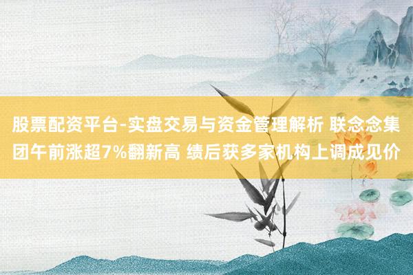 股票配资平台-实盘交易与资金管理解析 联念念集团午前涨超7%翻新高 绩后获多家机构上调成见价