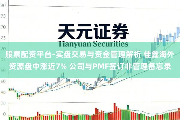 股票配资平台-实盘交易与资金管理解析 佳鑫海外资源盘中涨近7% 公司与PMF签订非管理备忘录
