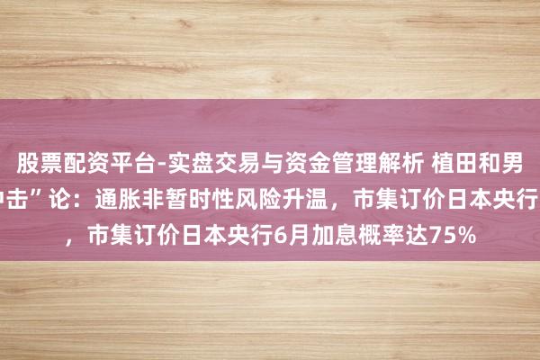 股票配资平台-实盘交易与资金管理解析 植田和男抛出“第五次油价冲击”论：通胀非暂时性风险升温，市集订价日本央行6月加息概率达75%