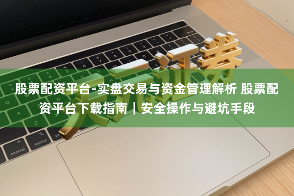股票配资平台-实盘交易与资金管理解析 股票配资平台下载指南|安全操作与避坑手段