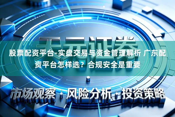 股票配资平台-实盘交易与资金管理解析 广东配资平台怎样选？合规安全是重要
