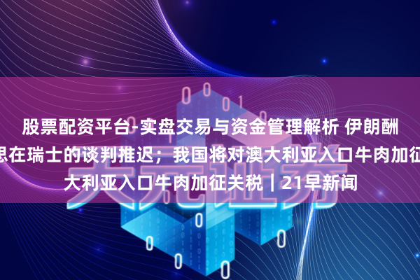 股票配资平台-实盘交易与资金管理解析 伊朗酬酢部阐发伊好意思在瑞士的谈判推迟；我国将对澳大利亚入口牛肉加征关税｜21早新闻