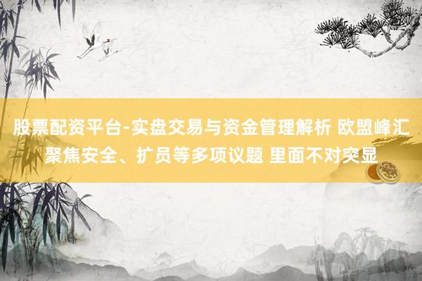 股票配资平台-实盘交易与资金管理解析 欧盟峰汇聚焦安全、扩员等多项议题 里面不对突显