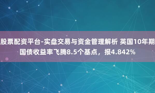股票配资平台-实盘交易与资金管理解析 英国10年期国债收益率飞腾8.5个基点，报4.842%