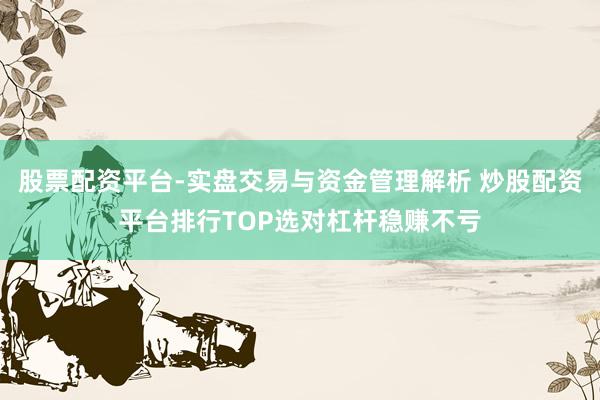 股票配资平台-实盘交易与资金管理解析 炒股配资平台排行TOP选对杠杆稳赚不亏