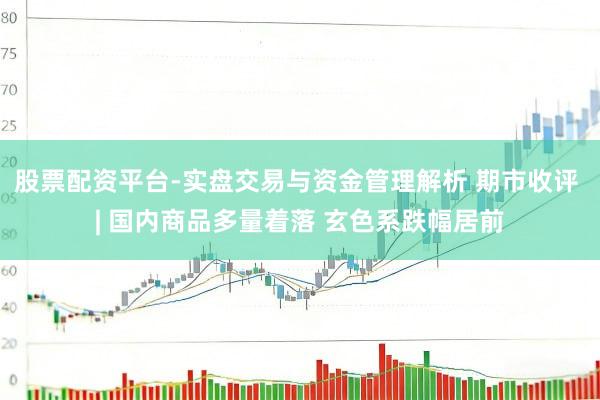 股票配资平台-实盘交易与资金管理解析 期市收评 | 国内商品多量着落 玄色系跌幅居前