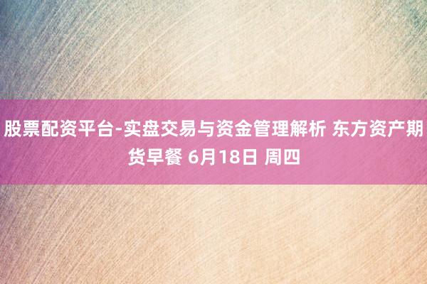 股票配资平台-实盘交易与资金管理解析 东方资产期货早餐 6月18日 周四