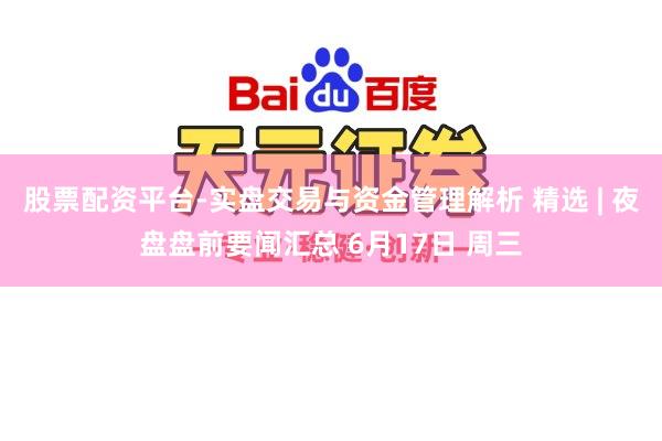 股票配资平台-实盘交易与资金管理解析 精选 | 夜盘盘前要闻汇总 6月17日 周三