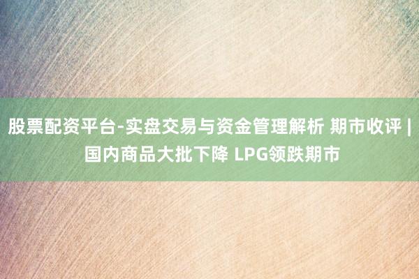 股票配资平台-实盘交易与资金管理解析 期市收评 | 国内商品大批下降 LPG领跌期市