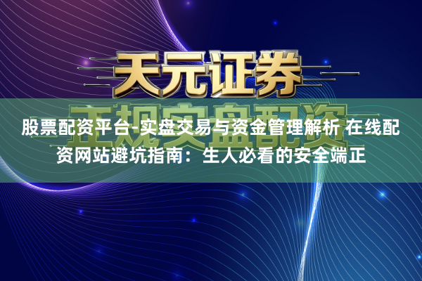 股票配资平台-实盘交易与资金管理解析 在线配资网站避坑指南：生人必看的安全端正