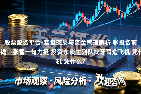 股票配资平台-实盘交易与资金管理解析 聊投资前先打钱！张雪一句力挺 投资东谈主列队找牙哥造飞机 凭什么？