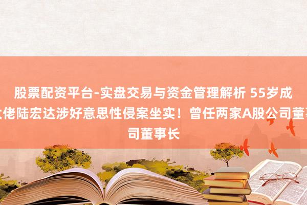 股票配资平台-实盘交易与资金管理解析 55岁成本大佬陆宏达涉好意思性侵案坐实！曾任两家A股公司董事长