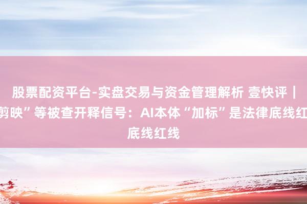 股票配资平台-实盘交易与资金管理解析 壹快评｜“剪映”等被查开释信号：AI本体“加标”是法律底线红线