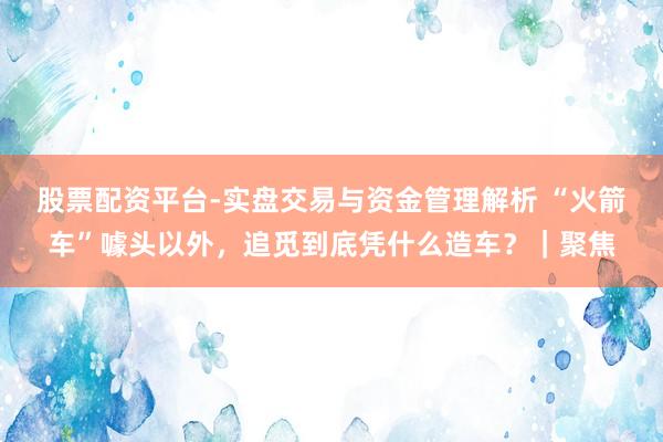 股票配资平台-实盘交易与资金管理解析 “火箭车”噱头以外，追觅到底凭什么造车？｜聚焦