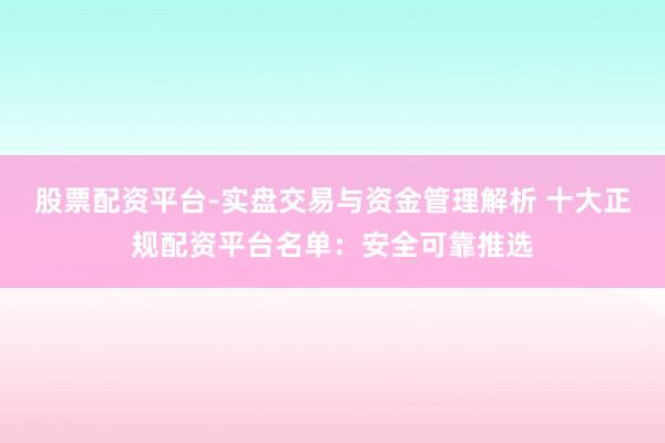 股票配资平台-实盘交易与资金管理解析 十大正规配资平台名单：安全可靠推选