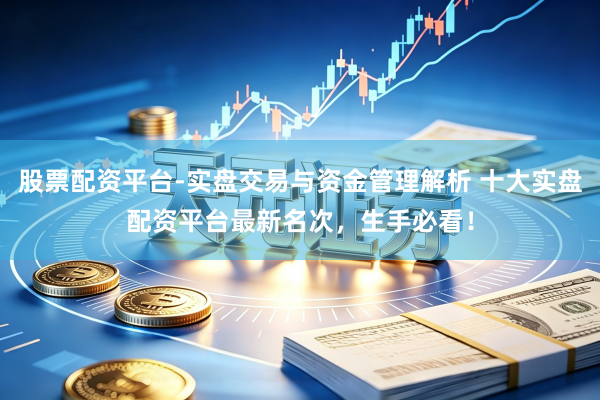 股票配资平台-实盘交易与资金管理解析 十大实盘配资平台最新名次，生手必看！