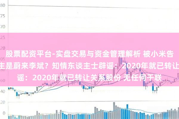 股票配资平台-实盘交易与资金管理解析 被小米告状的自媒体实控东谈主是蔚来李斌？知情东谈主士辟谣：2020年就已转让关系股份 无任何干联