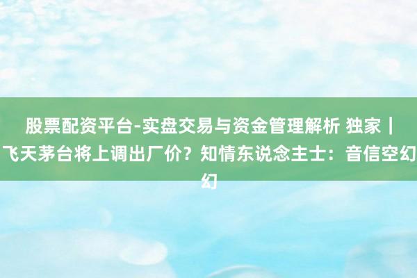 股票配资平台-实盘交易与资金管理解析 独家｜飞天茅台将上调出厂价？知情东说念主士：音信空幻