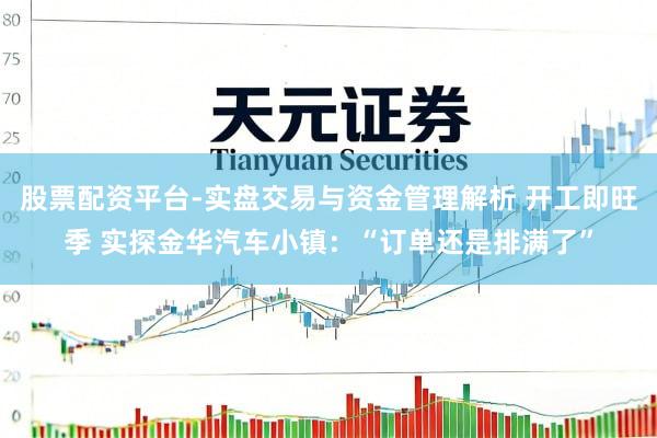 股票配资平台-实盘交易与资金管理解析 开工即旺季 实探金华汽车小镇：“订单还是排满了”