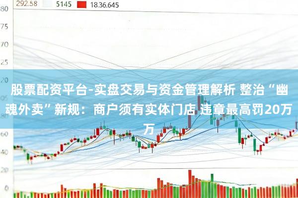 股票配资平台-实盘交易与资金管理解析 整治“幽魂外卖”新规：商户须有实体门店 违章最高罚20万