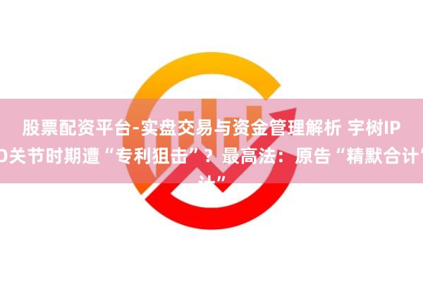 股票配资平台-实盘交易与资金管理解析 宇树IPO关节时期遭“专利狙击”？最高法：原告“精默合计”