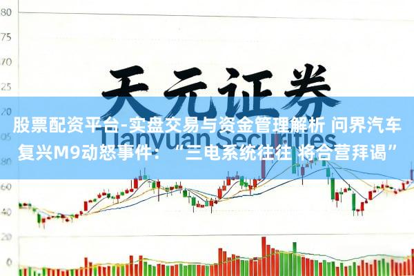 股票配资平台-实盘交易与资金管理解析 问界汽车复兴M9动怒事件：“三电系统往往 将合营拜谒”