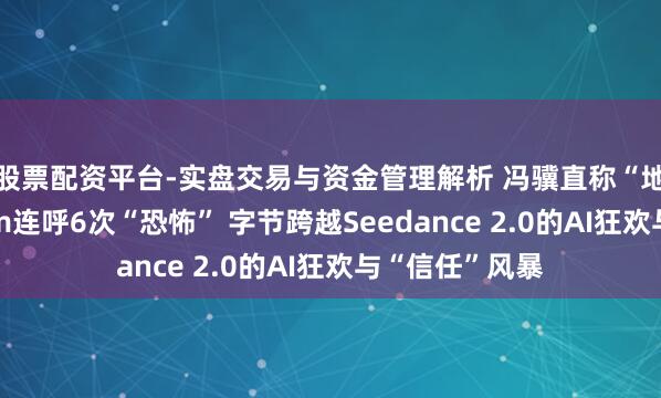 股票配资平台-实盘交易与资金管理解析 冯骥直称“地表最强”、Tim连呼6次“恐怖” 字节跨越Seedance 2.0的AI狂欢与“信任”风暴