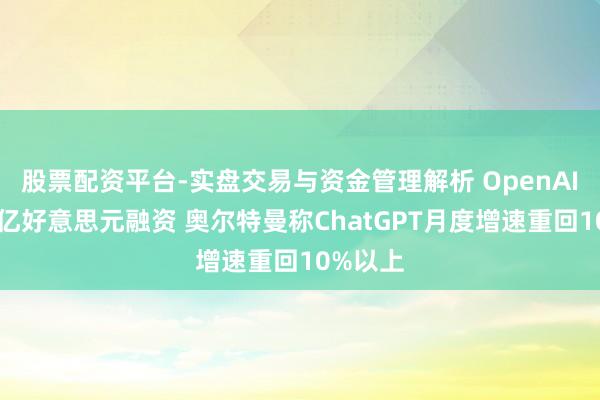 股票配资平台-实盘交易与资金管理解析 OpenAI冲刺千亿好意思元融资 奥尔特曼称ChatGPT月度增速重回10%以上