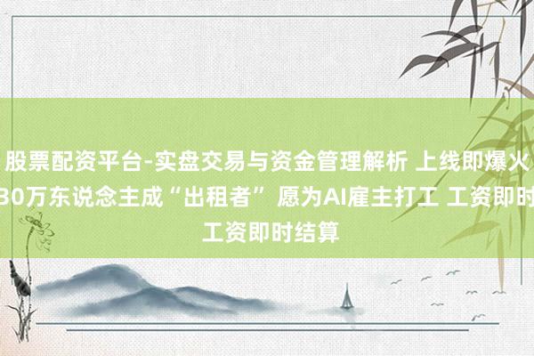 股票配资平台-实盘交易与资金管理解析 上线即爆火！超30万东说念主成“出租者” 愿为AI雇主打工 工资即时结算